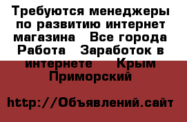 Требуются менеджеры по развитию интернет-магазина - Все города Работа » Заработок в интернете   . Крым,Приморский